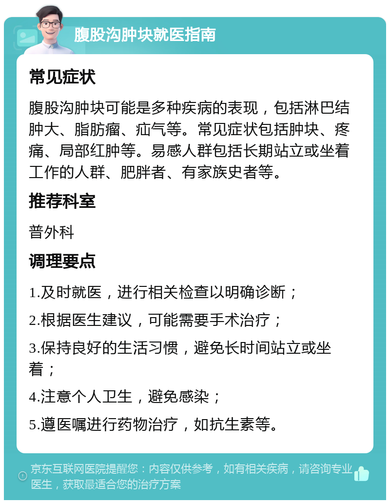 腹股沟肿块就医指南 常见症状 腹股沟肿块可能是多种疾病的表现，包括淋巴结肿大、脂肪瘤、疝气等。常见症状包括肿块、疼痛、局部红肿等。易感人群包括长期站立或坐着工作的人群、肥胖者、有家族史者等。 推荐科室 普外科 调理要点 1.及时就医，进行相关检查以明确诊断； 2.根据医生建议，可能需要手术治疗； 3.保持良好的生活习惯，避免长时间站立或坐着； 4.注意个人卫生，避免感染； 5.遵医嘱进行药物治疗，如抗生素等。