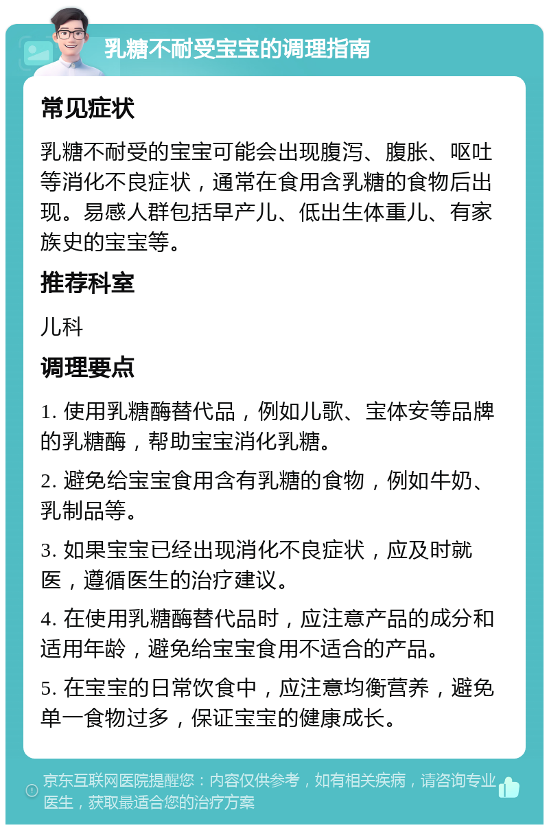 乳糖不耐受宝宝的调理指南 常见症状 乳糖不耐受的宝宝可能会出现腹泻、腹胀、呕吐等消化不良症状，通常在食用含乳糖的食物后出现。易感人群包括早产儿、低出生体重儿、有家族史的宝宝等。 推荐科室 儿科 调理要点 1. 使用乳糖酶替代品，例如儿歌、宝体安等品牌的乳糖酶，帮助宝宝消化乳糖。 2. 避免给宝宝食用含有乳糖的食物，例如牛奶、乳制品等。 3. 如果宝宝已经出现消化不良症状，应及时就医，遵循医生的治疗建议。 4. 在使用乳糖酶替代品时，应注意产品的成分和适用年龄，避免给宝宝食用不适合的产品。 5. 在宝宝的日常饮食中，应注意均衡营养，避免单一食物过多，保证宝宝的健康成长。