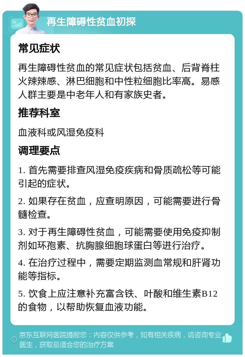 再生障碍性贫血初探 常见症状 再生障碍性贫血的常见症状包括贫血、后背脊柱火辣辣感、淋巴细胞和中性粒细胞比率高。易感人群主要是中老年人和有家族史者。 推荐科室 血液科或风湿免疫科 调理要点 1. 首先需要排查风湿免疫疾病和骨质疏松等可能引起的症状。 2. 如果存在贫血，应查明原因，可能需要进行骨髓检查。 3. 对于再生障碍性贫血，可能需要使用免疫抑制剂如环孢素、抗胸腺细胞球蛋白等进行治疗。 4. 在治疗过程中，需要定期监测血常规和肝肾功能等指标。 5. 饮食上应注意补充富含铁、叶酸和维生素B12的食物，以帮助恢复血液功能。