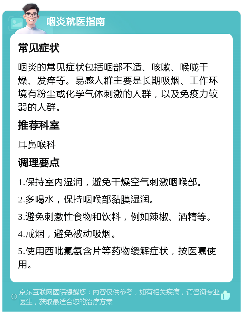 咽炎就医指南 常见症状 咽炎的常见症状包括咽部不适、咳嗽、喉咙干燥、发痒等。易感人群主要是长期吸烟、工作环境有粉尘或化学气体刺激的人群，以及免疫力较弱的人群。 推荐科室 耳鼻喉科 调理要点 1.保持室内湿润，避免干燥空气刺激咽喉部。 2.多喝水，保持咽喉部黏膜湿润。 3.避免刺激性食物和饮料，例如辣椒、酒精等。 4.戒烟，避免被动吸烟。 5.使用西吡氯氨含片等药物缓解症状，按医嘱使用。