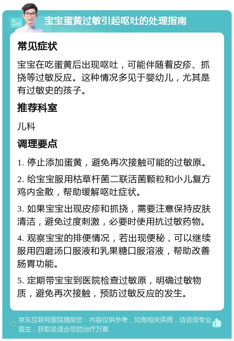 宝宝蛋黄过敏引起呕吐的处理指南 常见症状 宝宝在吃蛋黄后出现呕吐，可能伴随着皮疹、抓挠等过敏反应。这种情况多见于婴幼儿，尤其是有过敏史的孩子。 推荐科室 儿科 调理要点 1. 停止添加蛋黄，避免再次接触可能的过敏原。 2. 给宝宝服用枯草杆菌二联活菌颗粒和小儿复方鸡内金散，帮助缓解呕吐症状。 3. 如果宝宝出现皮疹和抓挠，需要注意保持皮肤清洁，避免过度刺激，必要时使用抗过敏药物。 4. 观察宝宝的排便情况，若出现便秘，可以继续服用四磨汤口服液和乳果糖口服溶液，帮助改善肠胃功能。 5. 定期带宝宝到医院检查过敏原，明确过敏物质，避免再次接触，预防过敏反应的发生。