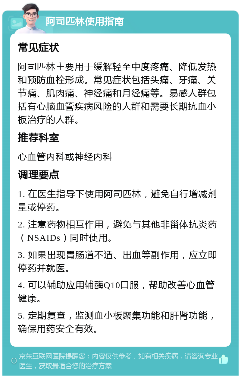 阿司匹林使用指南 常见症状 阿司匹林主要用于缓解轻至中度疼痛、降低发热和预防血栓形成。常见症状包括头痛、牙痛、关节痛、肌肉痛、神经痛和月经痛等。易感人群包括有心脑血管疾病风险的人群和需要长期抗血小板治疗的人群。 推荐科室 心血管内科或神经内科 调理要点 1. 在医生指导下使用阿司匹林，避免自行增减剂量或停药。 2. 注意药物相互作用，避免与其他非甾体抗炎药（NSAIDs）同时使用。 3. 如果出现胃肠道不适、出血等副作用，应立即停药并就医。 4. 可以辅助应用辅酶Q10口服，帮助改善心血管健康。 5. 定期复查，监测血小板聚集功能和肝肾功能，确保用药安全有效。