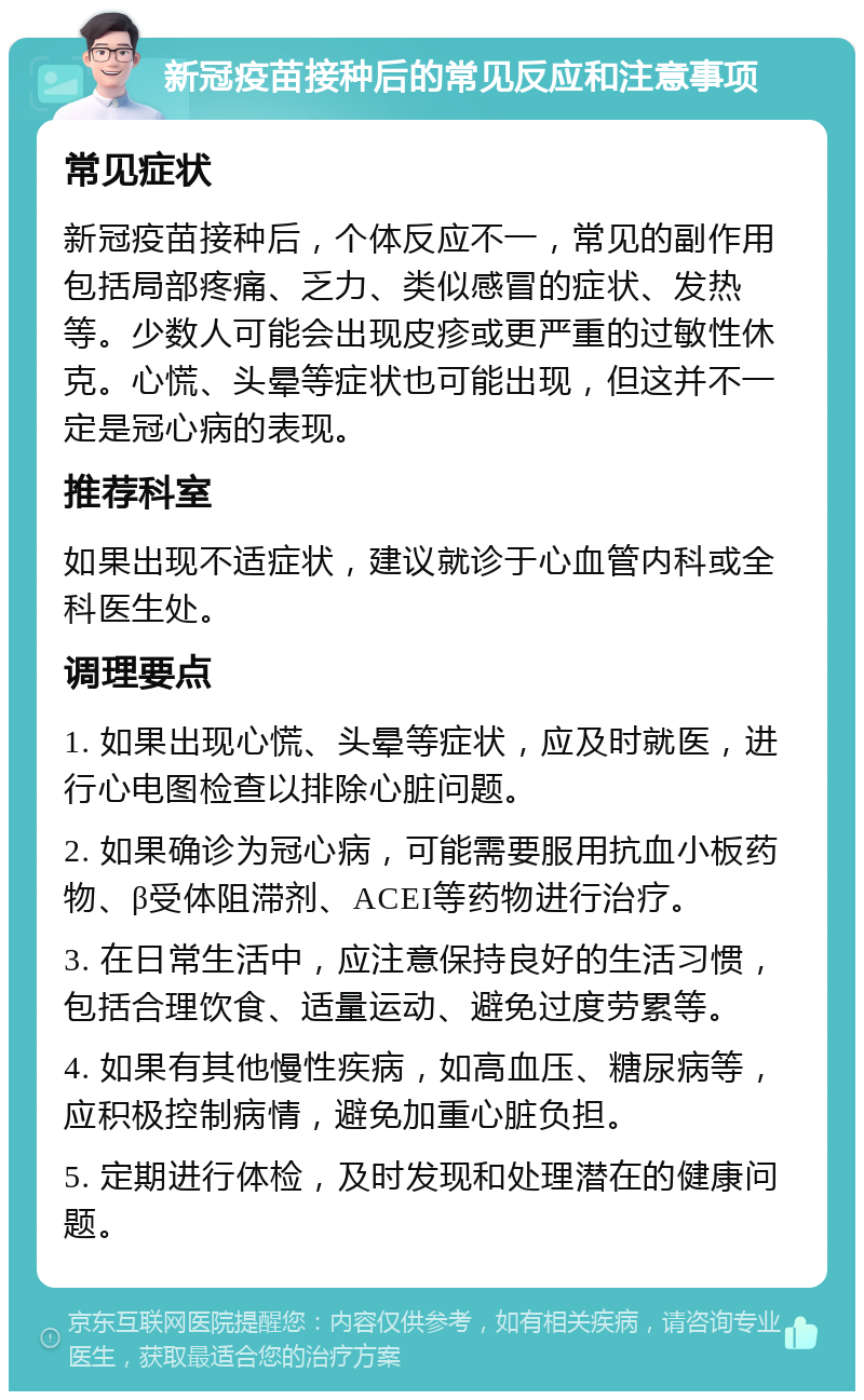 新冠疫苗接种后的常见反应和注意事项 常见症状 新冠疫苗接种后，个体反应不一，常见的副作用包括局部疼痛、乏力、类似感冒的症状、发热等。少数人可能会出现皮疹或更严重的过敏性休克。心慌、头晕等症状也可能出现，但这并不一定是冠心病的表现。 推荐科室 如果出现不适症状，建议就诊于心血管内科或全科医生处。 调理要点 1. 如果出现心慌、头晕等症状，应及时就医，进行心电图检查以排除心脏问题。 2. 如果确诊为冠心病，可能需要服用抗血小板药物、β受体阻滞剂、ACEI等药物进行治疗。 3. 在日常生活中，应注意保持良好的生活习惯，包括合理饮食、适量运动、避免过度劳累等。 4. 如果有其他慢性疾病，如高血压、糖尿病等，应积极控制病情，避免加重心脏负担。 5. 定期进行体检，及时发现和处理潜在的健康问题。