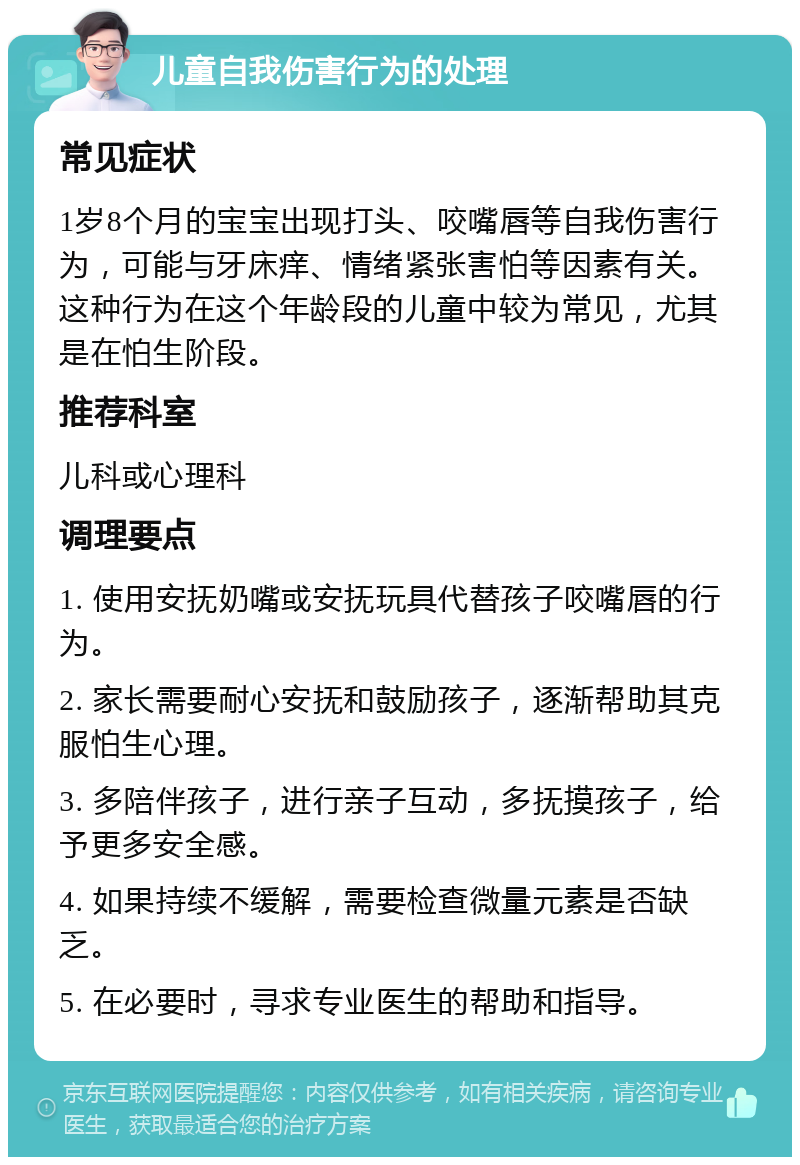 儿童自我伤害行为的处理 常见症状 1岁8个月的宝宝出现打头、咬嘴唇等自我伤害行为，可能与牙床痒、情绪紧张害怕等因素有关。这种行为在这个年龄段的儿童中较为常见，尤其是在怕生阶段。 推荐科室 儿科或心理科 调理要点 1. 使用安抚奶嘴或安抚玩具代替孩子咬嘴唇的行为。 2. 家长需要耐心安抚和鼓励孩子，逐渐帮助其克服怕生心理。 3. 多陪伴孩子，进行亲子互动，多抚摸孩子，给予更多安全感。 4. 如果持续不缓解，需要检查微量元素是否缺乏。 5. 在必要时，寻求专业医生的帮助和指导。