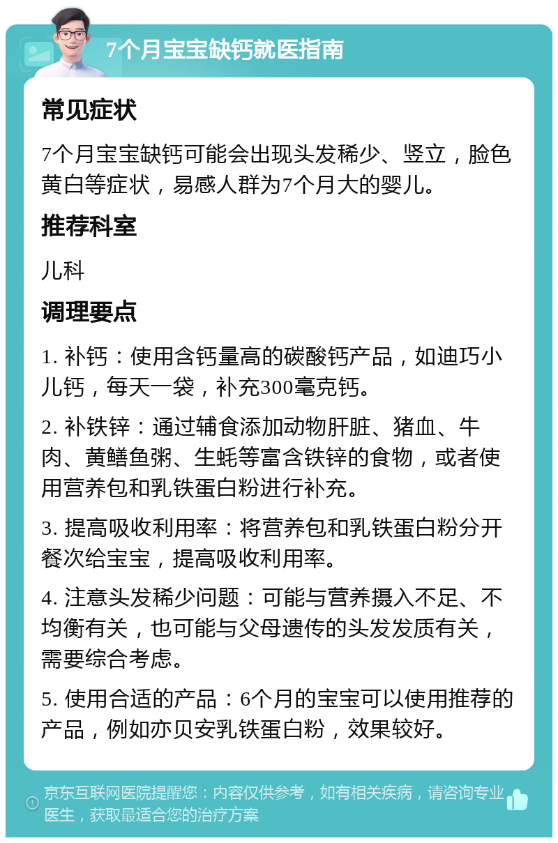 7个月宝宝缺钙就医指南 常见症状 7个月宝宝缺钙可能会出现头发稀少、竖立，脸色黄白等症状，易感人群为7个月大的婴儿。 推荐科室 儿科 调理要点 1. 补钙：使用含钙量高的碳酸钙产品，如迪巧小儿钙，每天一袋，补充300毫克钙。 2. 补铁锌：通过辅食添加动物肝脏、猪血、牛肉、黄鳝鱼粥、生蚝等富含铁锌的食物，或者使用营养包和乳铁蛋白粉进行补充。 3. 提高吸收利用率：将营养包和乳铁蛋白粉分开餐次给宝宝，提高吸收利用率。 4. 注意头发稀少问题：可能与营养摄入不足、不均衡有关，也可能与父母遗传的头发发质有关，需要综合考虑。 5. 使用合适的产品：6个月的宝宝可以使用推荐的产品，例如亦贝安乳铁蛋白粉，效果较好。