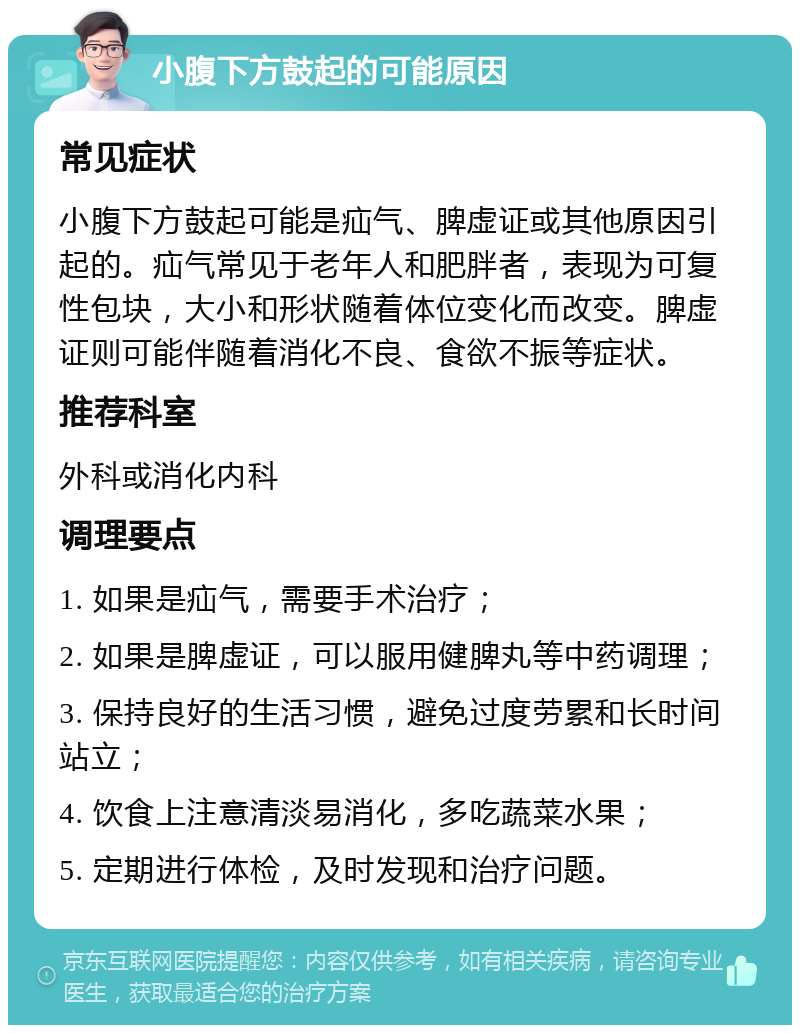 小腹下方鼓起的可能原因 常见症状 小腹下方鼓起可能是疝气、脾虚证或其他原因引起的。疝气常见于老年人和肥胖者，表现为可复性包块，大小和形状随着体位变化而改变。脾虚证则可能伴随着消化不良、食欲不振等症状。 推荐科室 外科或消化内科 调理要点 1. 如果是疝气，需要手术治疗； 2. 如果是脾虚证，可以服用健脾丸等中药调理； 3. 保持良好的生活习惯，避免过度劳累和长时间站立； 4. 饮食上注意清淡易消化，多吃蔬菜水果； 5. 定期进行体检，及时发现和治疗问题。