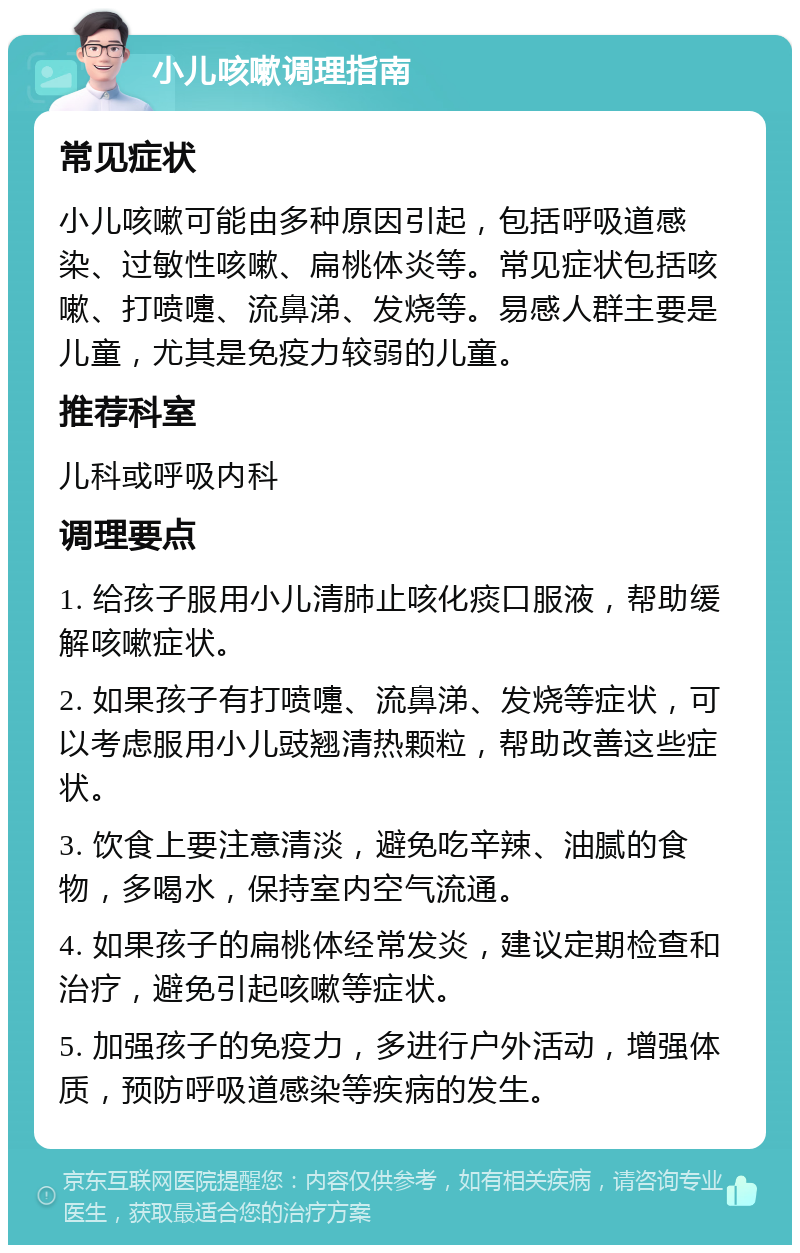 小儿咳嗽调理指南 常见症状 小儿咳嗽可能由多种原因引起，包括呼吸道感染、过敏性咳嗽、扁桃体炎等。常见症状包括咳嗽、打喷嚏、流鼻涕、发烧等。易感人群主要是儿童，尤其是免疫力较弱的儿童。 推荐科室 儿科或呼吸内科 调理要点 1. 给孩子服用小儿清肺止咳化痰口服液，帮助缓解咳嗽症状。 2. 如果孩子有打喷嚏、流鼻涕、发烧等症状，可以考虑服用小儿豉翘清热颗粒，帮助改善这些症状。 3. 饮食上要注意清淡，避免吃辛辣、油腻的食物，多喝水，保持室内空气流通。 4. 如果孩子的扁桃体经常发炎，建议定期检查和治疗，避免引起咳嗽等症状。 5. 加强孩子的免疫力，多进行户外活动，增强体质，预防呼吸道感染等疾病的发生。