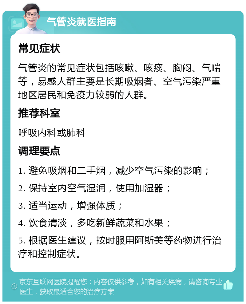 气管炎就医指南 常见症状 气管炎的常见症状包括咳嗽、咳痰、胸闷、气喘等，易感人群主要是长期吸烟者、空气污染严重地区居民和免疫力较弱的人群。 推荐科室 呼吸内科或肺科 调理要点 1. 避免吸烟和二手烟，减少空气污染的影响； 2. 保持室内空气湿润，使用加湿器； 3. 适当运动，增强体质； 4. 饮食清淡，多吃新鲜蔬菜和水果； 5. 根据医生建议，按时服用阿斯美等药物进行治疗和控制症状。