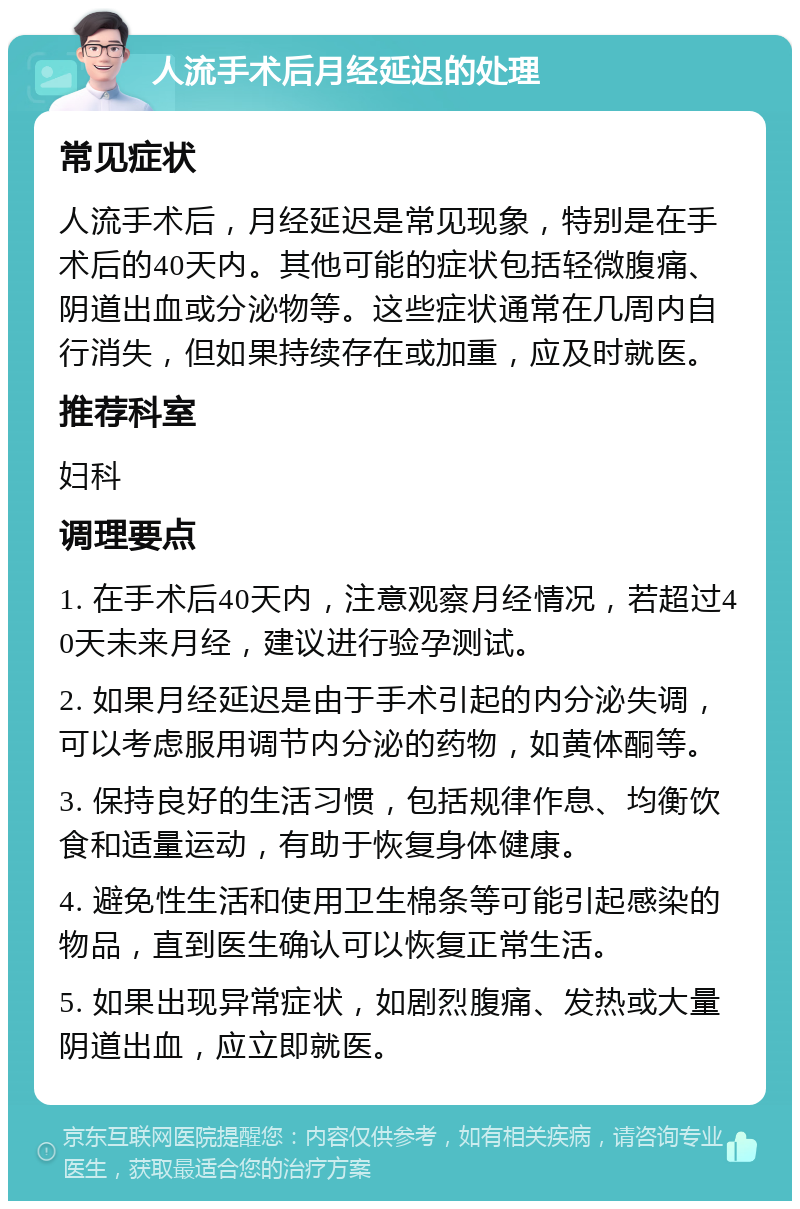 人流手术后月经延迟的处理 常见症状 人流手术后，月经延迟是常见现象，特别是在手术后的40天内。其他可能的症状包括轻微腹痛、阴道出血或分泌物等。这些症状通常在几周内自行消失，但如果持续存在或加重，应及时就医。 推荐科室 妇科 调理要点 1. 在手术后40天内，注意观察月经情况，若超过40天未来月经，建议进行验孕测试。 2. 如果月经延迟是由于手术引起的内分泌失调，可以考虑服用调节内分泌的药物，如黄体酮等。 3. 保持良好的生活习惯，包括规律作息、均衡饮食和适量运动，有助于恢复身体健康。 4. 避免性生活和使用卫生棉条等可能引起感染的物品，直到医生确认可以恢复正常生活。 5. 如果出现异常症状，如剧烈腹痛、发热或大量阴道出血，应立即就医。