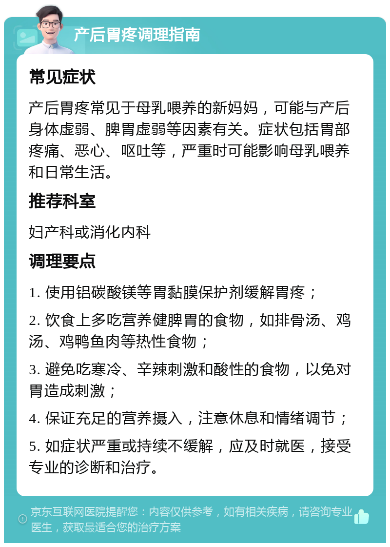 产后胃疼调理指南 常见症状 产后胃疼常见于母乳喂养的新妈妈，可能与产后身体虚弱、脾胃虚弱等因素有关。症状包括胃部疼痛、恶心、呕吐等，严重时可能影响母乳喂养和日常生活。 推荐科室 妇产科或消化内科 调理要点 1. 使用铝碳酸镁等胃黏膜保护剂缓解胃疼； 2. 饮食上多吃营养健脾胃的食物，如排骨汤、鸡汤、鸡鸭鱼肉等热性食物； 3. 避免吃寒冷、辛辣刺激和酸性的食物，以免对胃造成刺激； 4. 保证充足的营养摄入，注意休息和情绪调节； 5. 如症状严重或持续不缓解，应及时就医，接受专业的诊断和治疗。