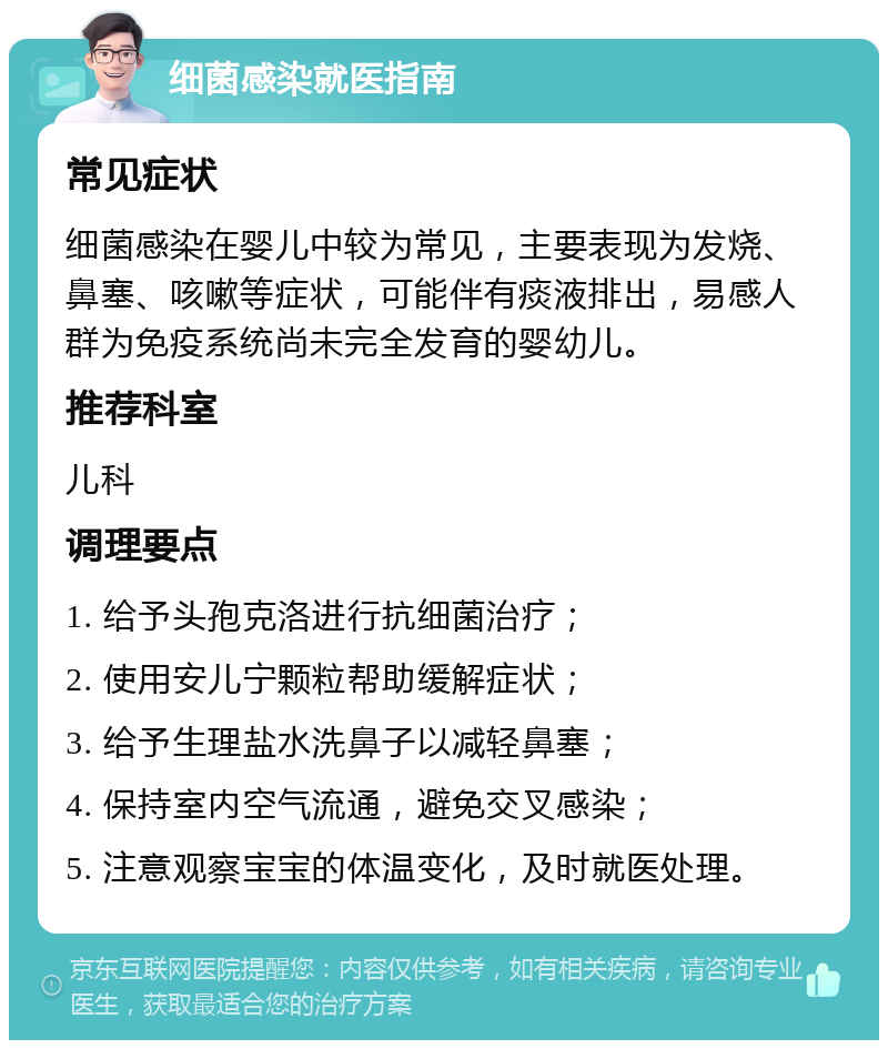 细菌感染就医指南 常见症状 细菌感染在婴儿中较为常见，主要表现为发烧、鼻塞、咳嗽等症状，可能伴有痰液排出，易感人群为免疫系统尚未完全发育的婴幼儿。 推荐科室 儿科 调理要点 1. 给予头孢克洛进行抗细菌治疗； 2. 使用安儿宁颗粒帮助缓解症状； 3. 给予生理盐水洗鼻子以减轻鼻塞； 4. 保持室内空气流通，避免交叉感染； 5. 注意观察宝宝的体温变化，及时就医处理。