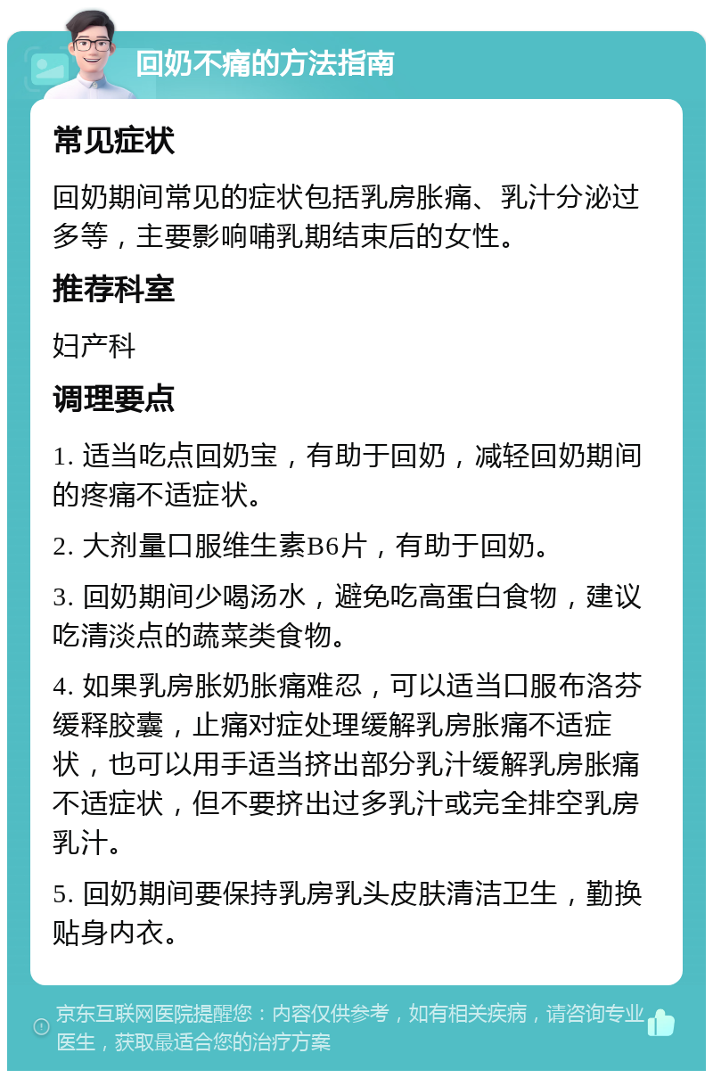 回奶不痛的方法指南 常见症状 回奶期间常见的症状包括乳房胀痛、乳汁分泌过多等，主要影响哺乳期结束后的女性。 推荐科室 妇产科 调理要点 1. 适当吃点回奶宝，有助于回奶，减轻回奶期间的疼痛不适症状。 2. 大剂量口服维生素B6片，有助于回奶。 3. 回奶期间少喝汤水，避免吃高蛋白食物，建议吃清淡点的蔬菜类食物。 4. 如果乳房胀奶胀痛难忍，可以适当口服布洛芬缓释胶囊，止痛对症处理缓解乳房胀痛不适症状，也可以用手适当挤出部分乳汁缓解乳房胀痛不适症状，但不要挤出过多乳汁或完全排空乳房乳汁。 5. 回奶期间要保持乳房乳头皮肤清洁卫生，勤换贴身内衣。