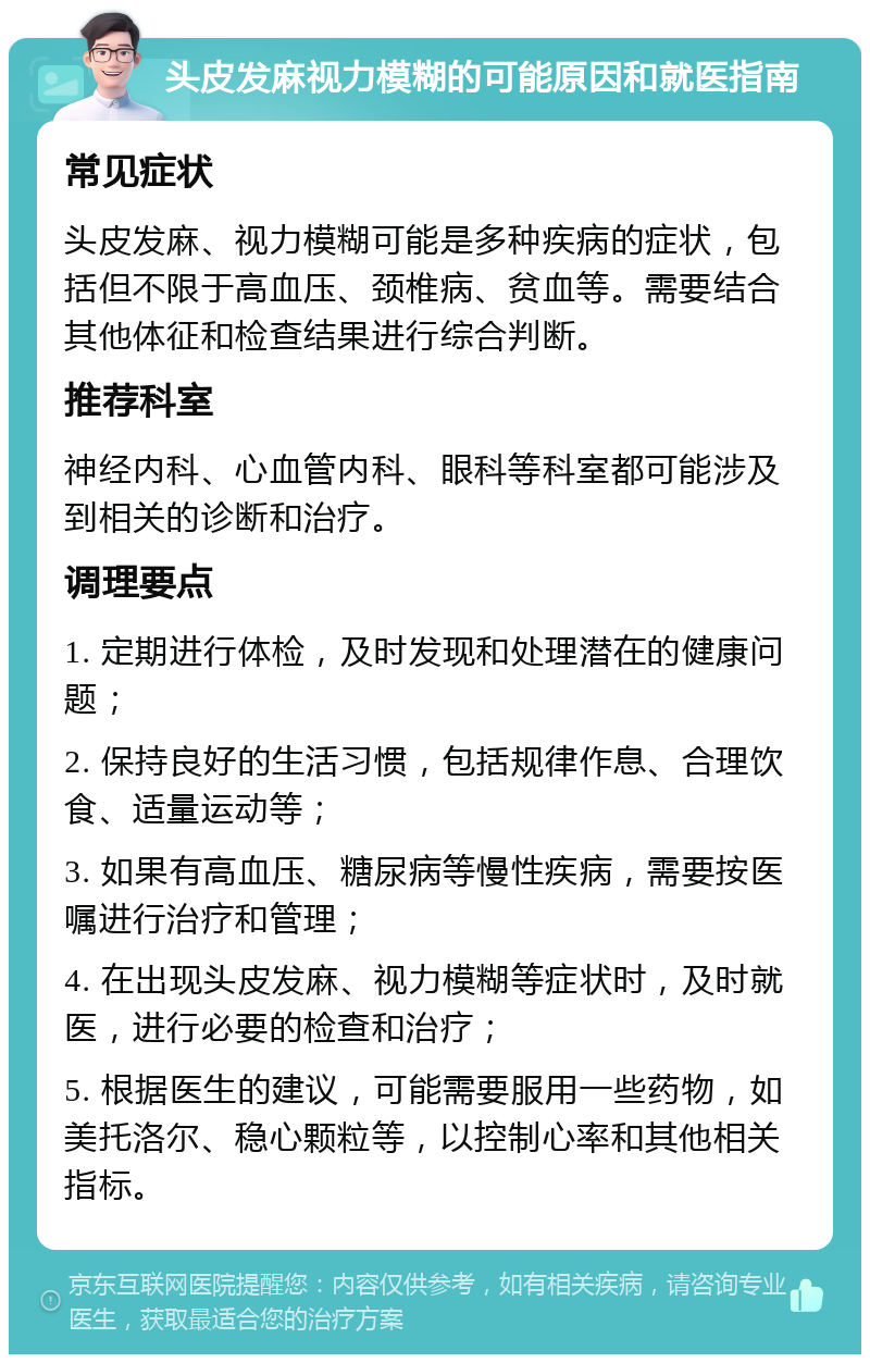 头皮发麻视力模糊的可能原因和就医指南 常见症状 头皮发麻、视力模糊可能是多种疾病的症状，包括但不限于高血压、颈椎病、贫血等。需要结合其他体征和检查结果进行综合判断。 推荐科室 神经内科、心血管内科、眼科等科室都可能涉及到相关的诊断和治疗。 调理要点 1. 定期进行体检，及时发现和处理潜在的健康问题； 2. 保持良好的生活习惯，包括规律作息、合理饮食、适量运动等； 3. 如果有高血压、糖尿病等慢性疾病，需要按医嘱进行治疗和管理； 4. 在出现头皮发麻、视力模糊等症状时，及时就医，进行必要的检查和治疗； 5. 根据医生的建议，可能需要服用一些药物，如美托洛尔、稳心颗粒等，以控制心率和其他相关指标。