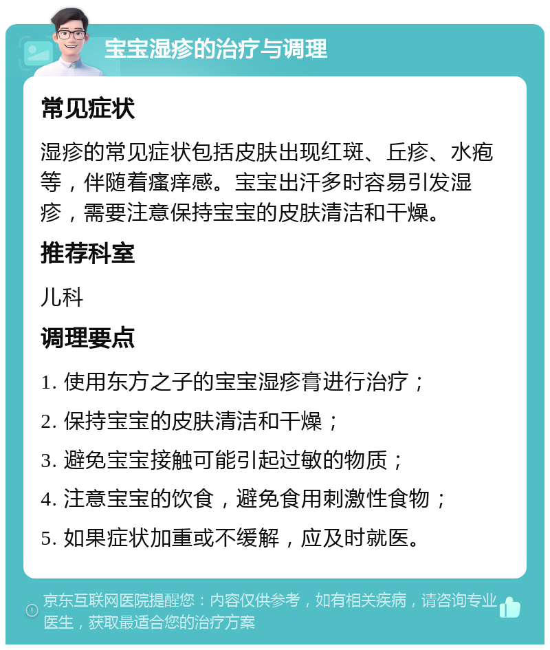 宝宝湿疹的治疗与调理 常见症状 湿疹的常见症状包括皮肤出现红斑、丘疹、水疱等，伴随着瘙痒感。宝宝出汗多时容易引发湿疹，需要注意保持宝宝的皮肤清洁和干燥。 推荐科室 儿科 调理要点 1. 使用东方之子的宝宝湿疹膏进行治疗； 2. 保持宝宝的皮肤清洁和干燥； 3. 避免宝宝接触可能引起过敏的物质； 4. 注意宝宝的饮食，避免食用刺激性食物； 5. 如果症状加重或不缓解，应及时就医。