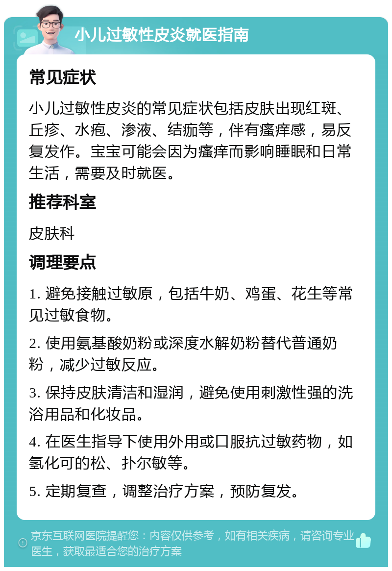 小儿过敏性皮炎就医指南 常见症状 小儿过敏性皮炎的常见症状包括皮肤出现红斑、丘疹、水疱、渗液、结痂等，伴有瘙痒感，易反复发作。宝宝可能会因为瘙痒而影响睡眠和日常生活，需要及时就医。 推荐科室 皮肤科 调理要点 1. 避免接触过敏原，包括牛奶、鸡蛋、花生等常见过敏食物。 2. 使用氨基酸奶粉或深度水解奶粉替代普通奶粉，减少过敏反应。 3. 保持皮肤清洁和湿润，避免使用刺激性强的洗浴用品和化妆品。 4. 在医生指导下使用外用或口服抗过敏药物，如氢化可的松、扑尔敏等。 5. 定期复查，调整治疗方案，预防复发。