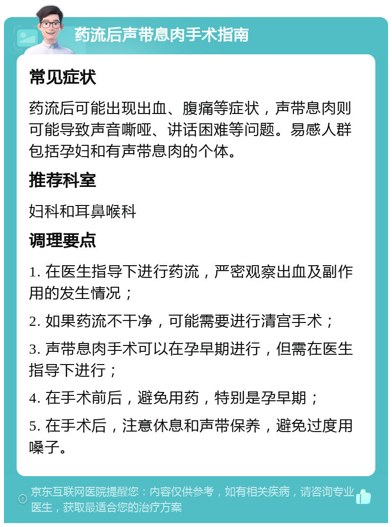 药流后声带息肉手术指南 常见症状 药流后可能出现出血、腹痛等症状，声带息肉则可能导致声音嘶哑、讲话困难等问题。易感人群包括孕妇和有声带息肉的个体。 推荐科室 妇科和耳鼻喉科 调理要点 1. 在医生指导下进行药流，严密观察出血及副作用的发生情况； 2. 如果药流不干净，可能需要进行清宫手术； 3. 声带息肉手术可以在孕早期进行，但需在医生指导下进行； 4. 在手术前后，避免用药，特别是孕早期； 5. 在手术后，注意休息和声带保养，避免过度用嗓子。