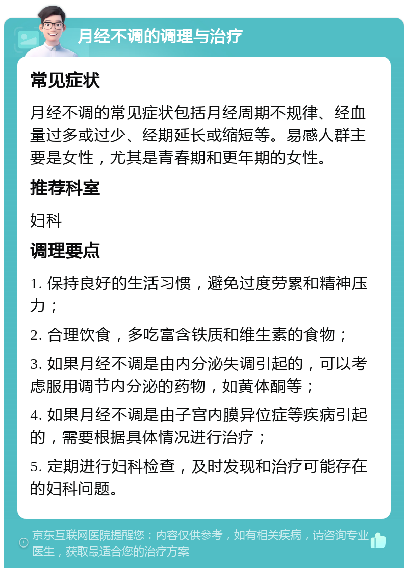 月经不调的调理与治疗 常见症状 月经不调的常见症状包括月经周期不规律、经血量过多或过少、经期延长或缩短等。易感人群主要是女性，尤其是青春期和更年期的女性。 推荐科室 妇科 调理要点 1. 保持良好的生活习惯，避免过度劳累和精神压力； 2. 合理饮食，多吃富含铁质和维生素的食物； 3. 如果月经不调是由内分泌失调引起的，可以考虑服用调节内分泌的药物，如黄体酮等； 4. 如果月经不调是由子宫内膜异位症等疾病引起的，需要根据具体情况进行治疗； 5. 定期进行妇科检查，及时发现和治疗可能存在的妇科问题。