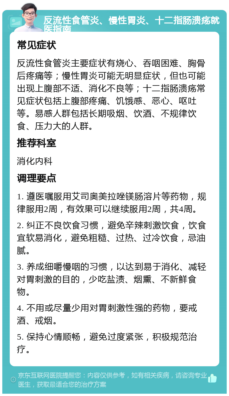 反流性食管炎、慢性胃炎、十二指肠溃疡就医指南 常见症状 反流性食管炎主要症状有烧心、吞咽困难、胸骨后疼痛等；慢性胃炎可能无明显症状，但也可能出现上腹部不适、消化不良等；十二指肠溃疡常见症状包括上腹部疼痛、饥饿感、恶心、呕吐等。易感人群包括长期吸烟、饮酒、不规律饮食、压力大的人群。 推荐科室 消化内科 调理要点 1. 遵医嘱服用艾司奥美拉唑镁肠溶片等药物，规律服用2周，有效果可以继续服用2周，共4周。 2. 纠正不良饮食习惯，避免辛辣刺激饮食，饮食宜软易消化，避免粗糙、过热、过冷饮食，忌油腻。 3. 养成细嚼慢咽的习惯，以达到易于消化、减轻对胃刺激的目的，少吃盐渍、烟熏、不新鲜食物。 4. 不用或尽量少用对胃刺激性强的药物，要戒酒、戒烟。 5. 保持心情顺畅，避免过度紧张，积极规范治疗。