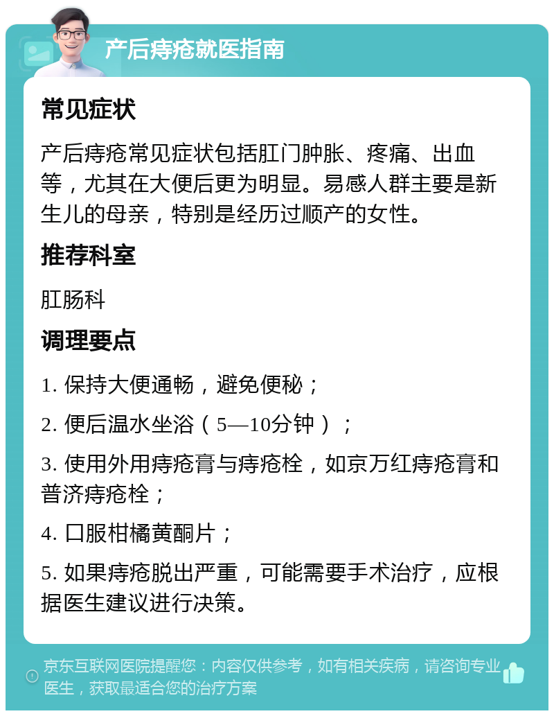 产后痔疮就医指南 常见症状 产后痔疮常见症状包括肛门肿胀、疼痛、出血等，尤其在大便后更为明显。易感人群主要是新生儿的母亲，特别是经历过顺产的女性。 推荐科室 肛肠科 调理要点 1. 保持大便通畅，避免便秘； 2. 便后温水坐浴（5—10分钟）； 3. 使用外用痔疮膏与痔疮栓，如京万红痔疮膏和普济痔疮栓； 4. 口服柑橘黄酮片； 5. 如果痔疮脱出严重，可能需要手术治疗，应根据医生建议进行决策。