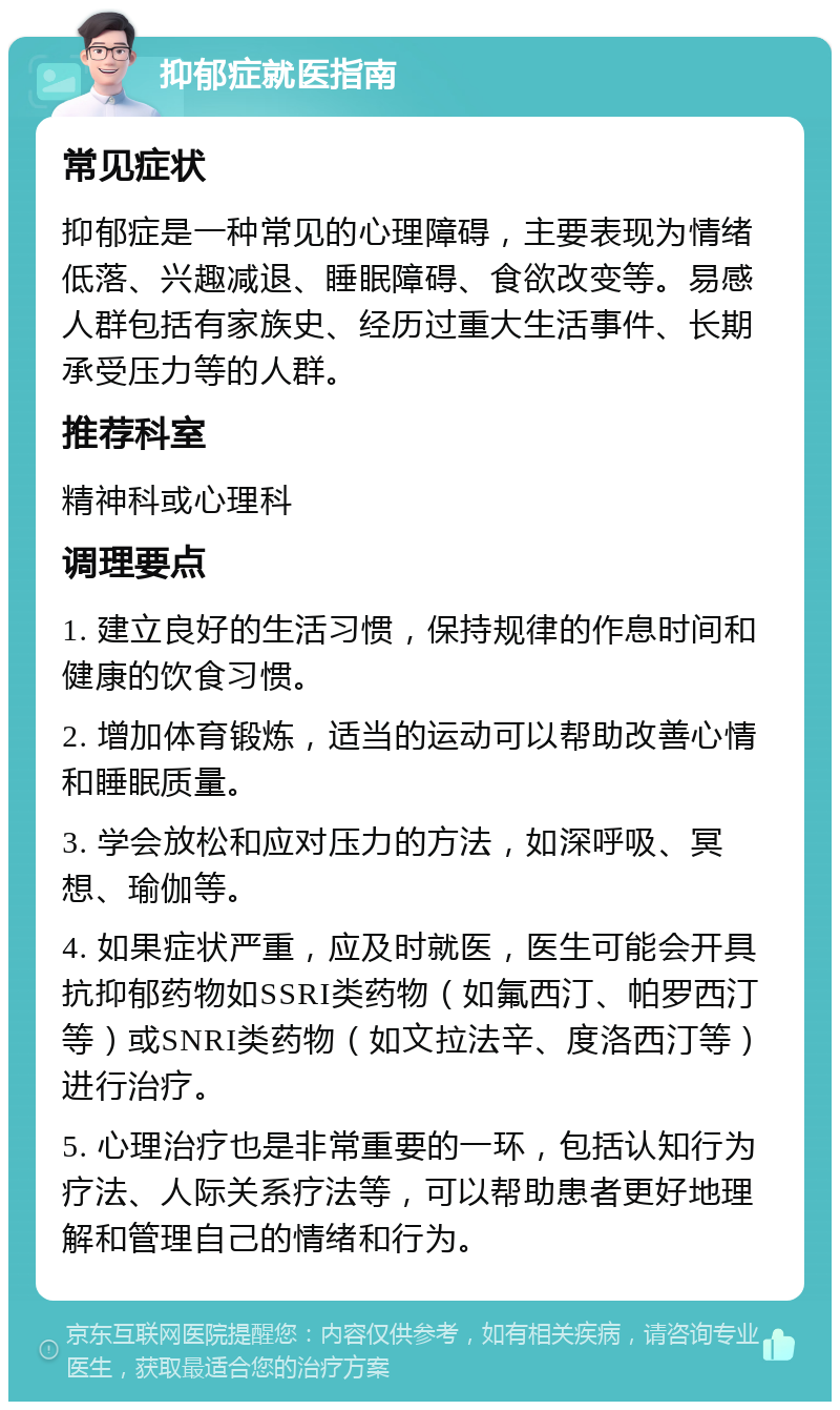 抑郁症就医指南 常见症状 抑郁症是一种常见的心理障碍，主要表现为情绪低落、兴趣减退、睡眠障碍、食欲改变等。易感人群包括有家族史、经历过重大生活事件、长期承受压力等的人群。 推荐科室 精神科或心理科 调理要点 1. 建立良好的生活习惯，保持规律的作息时间和健康的饮食习惯。 2. 增加体育锻炼，适当的运动可以帮助改善心情和睡眠质量。 3. 学会放松和应对压力的方法，如深呼吸、冥想、瑜伽等。 4. 如果症状严重，应及时就医，医生可能会开具抗抑郁药物如SSRI类药物（如氟西汀、帕罗西汀等）或SNRI类药物（如文拉法辛、度洛西汀等）进行治疗。 5. 心理治疗也是非常重要的一环，包括认知行为疗法、人际关系疗法等，可以帮助患者更好地理解和管理自己的情绪和行为。