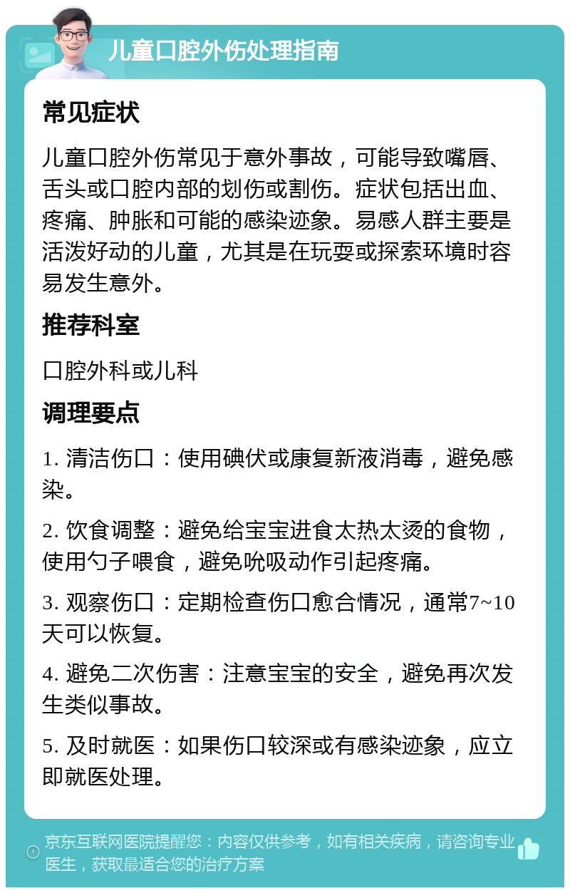 儿童口腔外伤处理指南 常见症状 儿童口腔外伤常见于意外事故，可能导致嘴唇、舌头或口腔内部的划伤或割伤。症状包括出血、疼痛、肿胀和可能的感染迹象。易感人群主要是活泼好动的儿童，尤其是在玩耍或探索环境时容易发生意外。 推荐科室 口腔外科或儿科 调理要点 1. 清洁伤口：使用碘伏或康复新液消毒，避免感染。 2. 饮食调整：避免给宝宝进食太热太烫的食物，使用勺子喂食，避免吮吸动作引起疼痛。 3. 观察伤口：定期检查伤口愈合情况，通常7~10天可以恢复。 4. 避免二次伤害：注意宝宝的安全，避免再次发生类似事故。 5. 及时就医：如果伤口较深或有感染迹象，应立即就医处理。