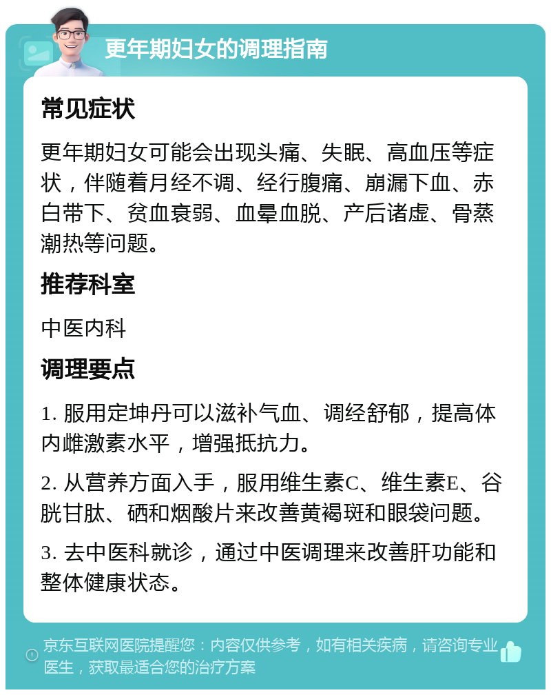 更年期妇女的调理指南 常见症状 更年期妇女可能会出现头痛、失眠、高血压等症状，伴随着月经不调、经行腹痛、崩漏下血、赤白带下、贫血衰弱、血晕血脱、产后诸虚、骨蒸潮热等问题。 推荐科室 中医内科 调理要点 1. 服用定坤丹可以滋补气血、调经舒郁，提高体内雌激素水平，增强抵抗力。 2. 从营养方面入手，服用维生素C、维生素E、谷胱甘肽、硒和烟酸片来改善黄褐斑和眼袋问题。 3. 去中医科就诊，通过中医调理来改善肝功能和整体健康状态。