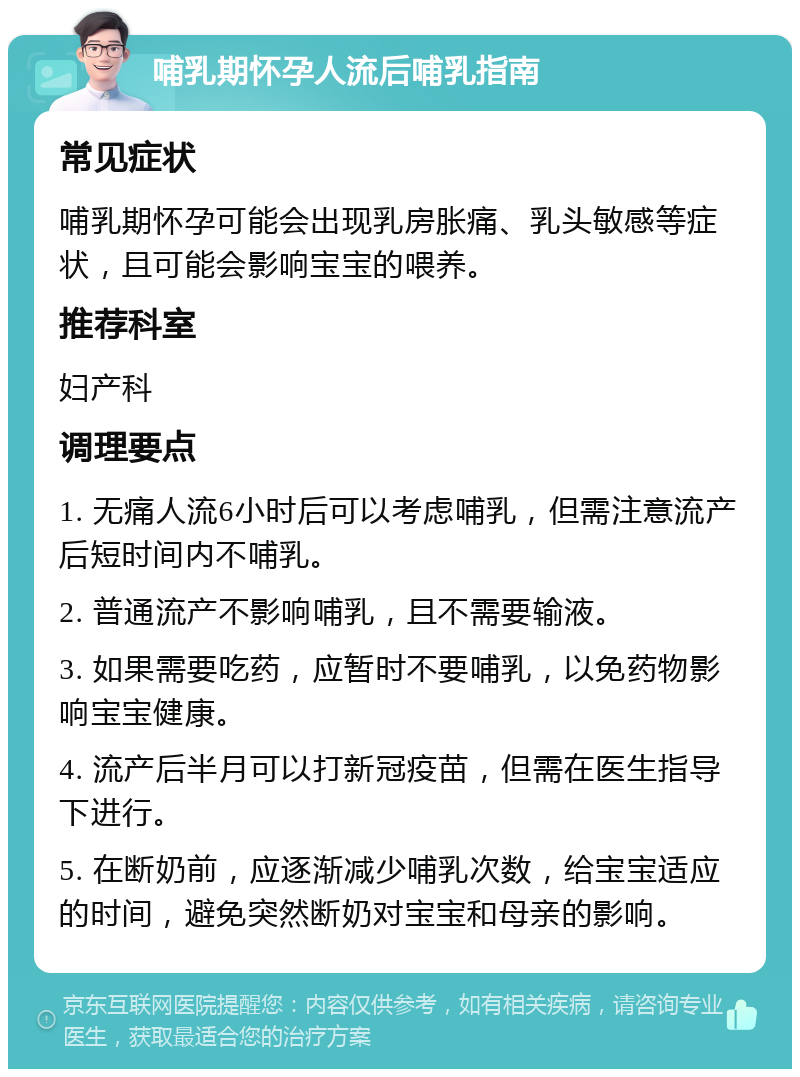 哺乳期怀孕人流后哺乳指南 常见症状 哺乳期怀孕可能会出现乳房胀痛、乳头敏感等症状，且可能会影响宝宝的喂养。 推荐科室 妇产科 调理要点 1. 无痛人流6小时后可以考虑哺乳，但需注意流产后短时间内不哺乳。 2. 普通流产不影响哺乳，且不需要输液。 3. 如果需要吃药，应暂时不要哺乳，以免药物影响宝宝健康。 4. 流产后半月可以打新冠疫苗，但需在医生指导下进行。 5. 在断奶前，应逐渐减少哺乳次数，给宝宝适应的时间，避免突然断奶对宝宝和母亲的影响。