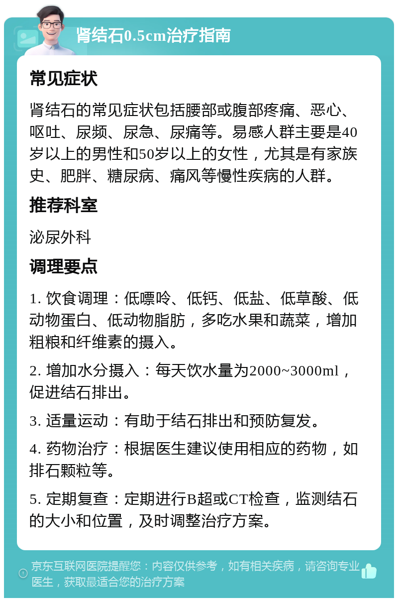 肾结石0.5cm治疗指南 常见症状 肾结石的常见症状包括腰部或腹部疼痛、恶心、呕吐、尿频、尿急、尿痛等。易感人群主要是40岁以上的男性和50岁以上的女性，尤其是有家族史、肥胖、糖尿病、痛风等慢性疾病的人群。 推荐科室 泌尿外科 调理要点 1. 饮食调理：低嘌呤、低钙、低盐、低草酸、低动物蛋白、低动物脂肪，多吃水果和蔬菜，增加粗粮和纤维素的摄入。 2. 增加水分摄入：每天饮水量为2000~3000ml，促进结石排出。 3. 适量运动：有助于结石排出和预防复发。 4. 药物治疗：根据医生建议使用相应的药物，如排石颗粒等。 5. 定期复查：定期进行B超或CT检查，监测结石的大小和位置，及时调整治疗方案。