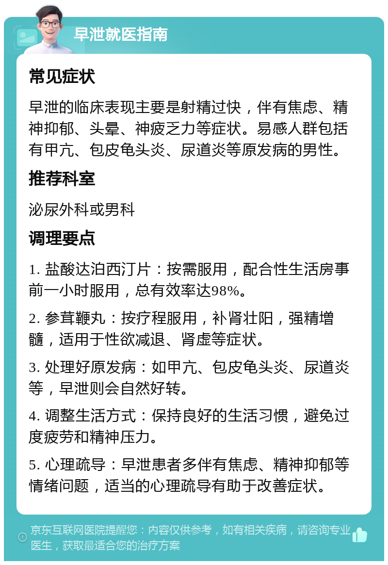 早泄就医指南 常见症状 早泄的临床表现主要是射精过快，伴有焦虑、精神抑郁、头晕、神疲乏力等症状。易感人群包括有甲亢、包皮龟头炎、尿道炎等原发病的男性。 推荐科室 泌尿外科或男科 调理要点 1. 盐酸达泊西汀片：按需服用，配合性生活房事前一小时服用，总有效率达98%。 2. 参茸鞭丸：按疗程服用，补肾壮阳，强精増髓，适用于性欲减退、肾虚等症状。 3. 处理好原发病：如甲亢、包皮龟头炎、尿道炎等，早泄则会自然好转。 4. 调整生活方式：保持良好的生活习惯，避免过度疲劳和精神压力。 5. 心理疏导：早泄患者多伴有焦虑、精神抑郁等情绪问题，适当的心理疏导有助于改善症状。