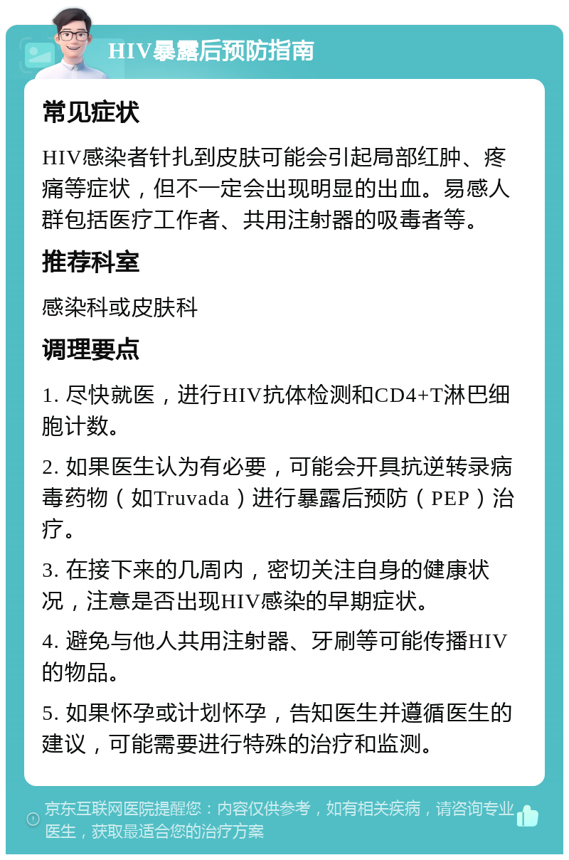 HIV暴露后预防指南 常见症状 HIV感染者针扎到皮肤可能会引起局部红肿、疼痛等症状，但不一定会出现明显的出血。易感人群包括医疗工作者、共用注射器的吸毒者等。 推荐科室 感染科或皮肤科 调理要点 1. 尽快就医，进行HIV抗体检测和CD4+T淋巴细胞计数。 2. 如果医生认为有必要，可能会开具抗逆转录病毒药物（如Truvada）进行暴露后预防（PEP）治疗。 3. 在接下来的几周内，密切关注自身的健康状况，注意是否出现HIV感染的早期症状。 4. 避免与他人共用注射器、牙刷等可能传播HIV的物品。 5. 如果怀孕或计划怀孕，告知医生并遵循医生的建议，可能需要进行特殊的治疗和监测。