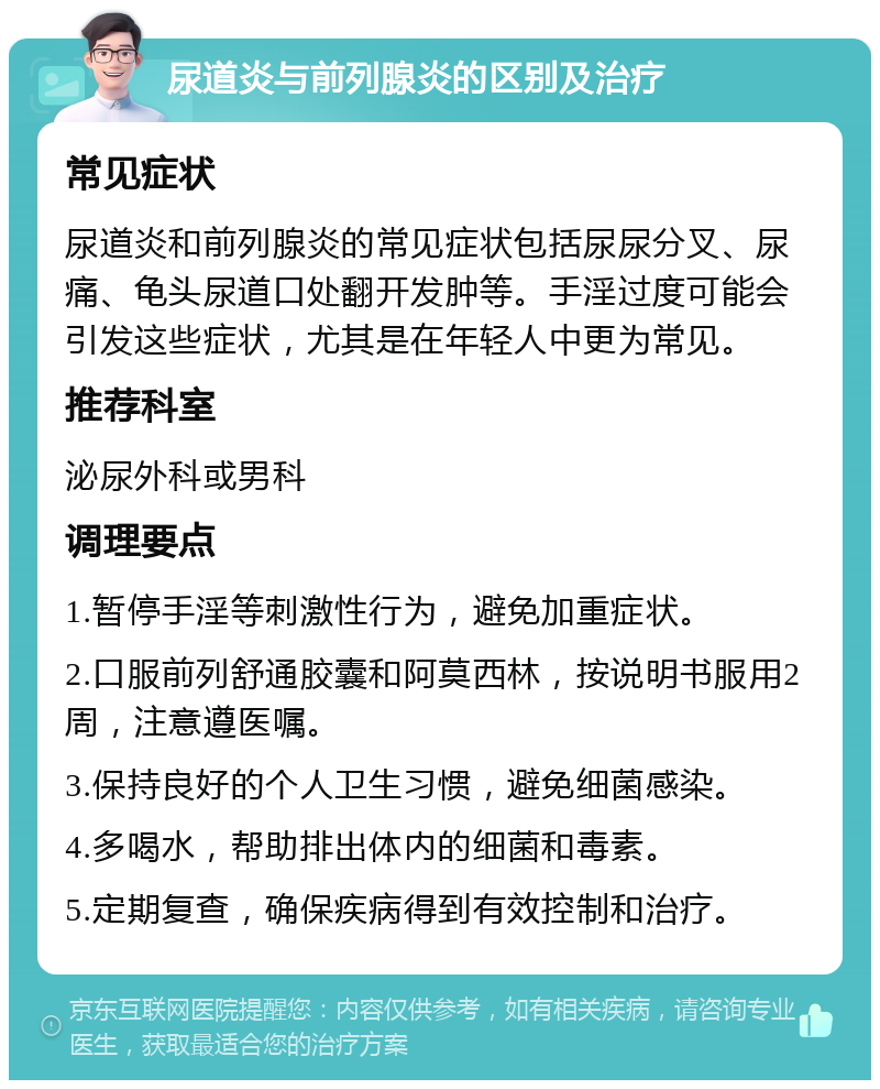 尿道炎与前列腺炎的区别及治疗 常见症状 尿道炎和前列腺炎的常见症状包括尿尿分叉、尿痛、龟头尿道口处翻开发肿等。手淫过度可能会引发这些症状，尤其是在年轻人中更为常见。 推荐科室 泌尿外科或男科 调理要点 1.暂停手淫等刺激性行为，避免加重症状。 2.口服前列舒通胶囊和阿莫西林，按说明书服用2周，注意遵医嘱。 3.保持良好的个人卫生习惯，避免细菌感染。 4.多喝水，帮助排出体内的细菌和毒素。 5.定期复查，确保疾病得到有效控制和治疗。