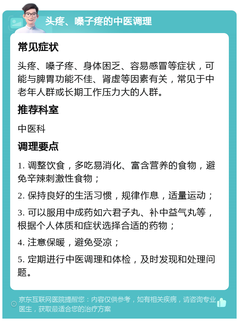 头疼、嗓子疼的中医调理 常见症状 头疼、嗓子疼、身体困乏、容易感冒等症状，可能与脾胃功能不佳、肾虚等因素有关，常见于中老年人群或长期工作压力大的人群。 推荐科室 中医科 调理要点 1. 调整饮食，多吃易消化、富含营养的食物，避免辛辣刺激性食物； 2. 保持良好的生活习惯，规律作息，适量运动； 3. 可以服用中成药如六君子丸、补中益气丸等，根据个人体质和症状选择合适的药物； 4. 注意保暖，避免受凉； 5. 定期进行中医调理和体检，及时发现和处理问题。