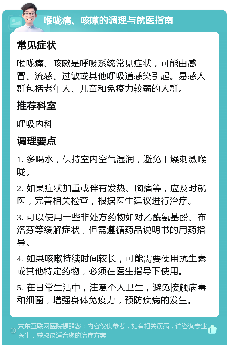 喉咙痛、咳嗽的调理与就医指南 常见症状 喉咙痛、咳嗽是呼吸系统常见症状，可能由感冒、流感、过敏或其他呼吸道感染引起。易感人群包括老年人、儿童和免疫力较弱的人群。 推荐科室 呼吸内科 调理要点 1. 多喝水，保持室内空气湿润，避免干燥刺激喉咙。 2. 如果症状加重或伴有发热、胸痛等，应及时就医，完善相关检查，根据医生建议进行治疗。 3. 可以使用一些非处方药物如对乙酰氨基酚、布洛芬等缓解症状，但需遵循药品说明书的用药指导。 4. 如果咳嗽持续时间较长，可能需要使用抗生素或其他特定药物，必须在医生指导下使用。 5. 在日常生活中，注意个人卫生，避免接触病毒和细菌，增强身体免疫力，预防疾病的发生。