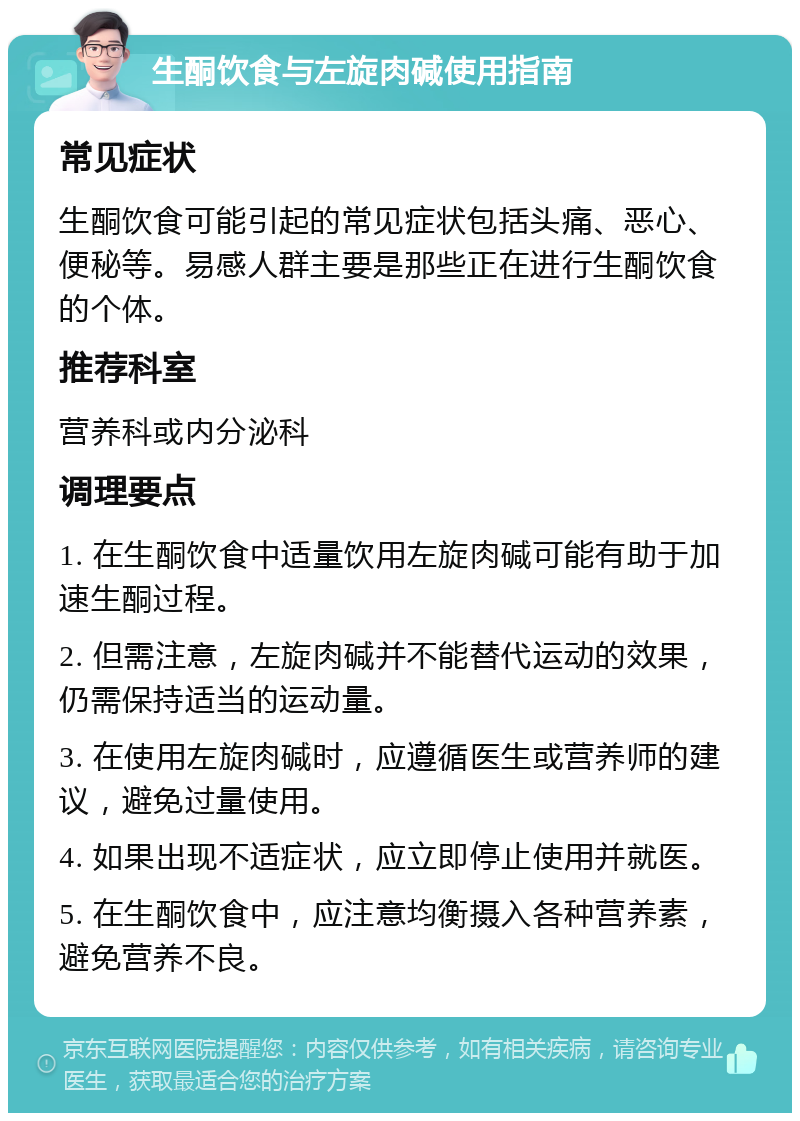 生酮饮食与左旋肉碱使用指南 常见症状 生酮饮食可能引起的常见症状包括头痛、恶心、便秘等。易感人群主要是那些正在进行生酮饮食的个体。 推荐科室 营养科或内分泌科 调理要点 1. 在生酮饮食中适量饮用左旋肉碱可能有助于加速生酮过程。 2. 但需注意，左旋肉碱并不能替代运动的效果，仍需保持适当的运动量。 3. 在使用左旋肉碱时，应遵循医生或营养师的建议，避免过量使用。 4. 如果出现不适症状，应立即停止使用并就医。 5. 在生酮饮食中，应注意均衡摄入各种营养素，避免营养不良。