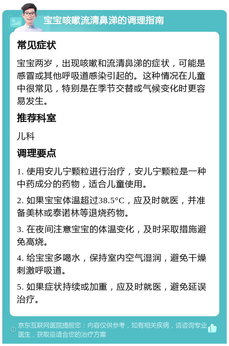 宝宝咳嗽流清鼻涕的调理指南 常见症状 宝宝两岁，出现咳嗽和流清鼻涕的症状，可能是感冒或其他呼吸道感染引起的。这种情况在儿童中很常见，特别是在季节交替或气候变化时更容易发生。 推荐科室 儿科 调理要点 1. 使用安儿宁颗粒进行治疗，安儿宁颗粒是一种中药成分的药物，适合儿童使用。 2. 如果宝宝体温超过38.5°C，应及时就医，并准备美林或泰诺林等退烧药物。 3. 在夜间注意宝宝的体温变化，及时采取措施避免高烧。 4. 给宝宝多喝水，保持室内空气湿润，避免干燥刺激呼吸道。 5. 如果症状持续或加重，应及时就医，避免延误治疗。