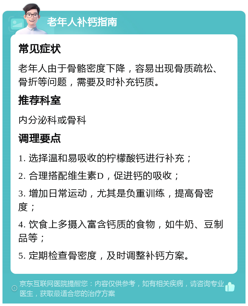 老年人补钙指南 常见症状 老年人由于骨骼密度下降，容易出现骨质疏松、骨折等问题，需要及时补充钙质。 推荐科室 内分泌科或骨科 调理要点 1. 选择温和易吸收的柠檬酸钙进行补充； 2. 合理搭配维生素D，促进钙的吸收； 3. 增加日常运动，尤其是负重训练，提高骨密度； 4. 饮食上多摄入富含钙质的食物，如牛奶、豆制品等； 5. 定期检查骨密度，及时调整补钙方案。