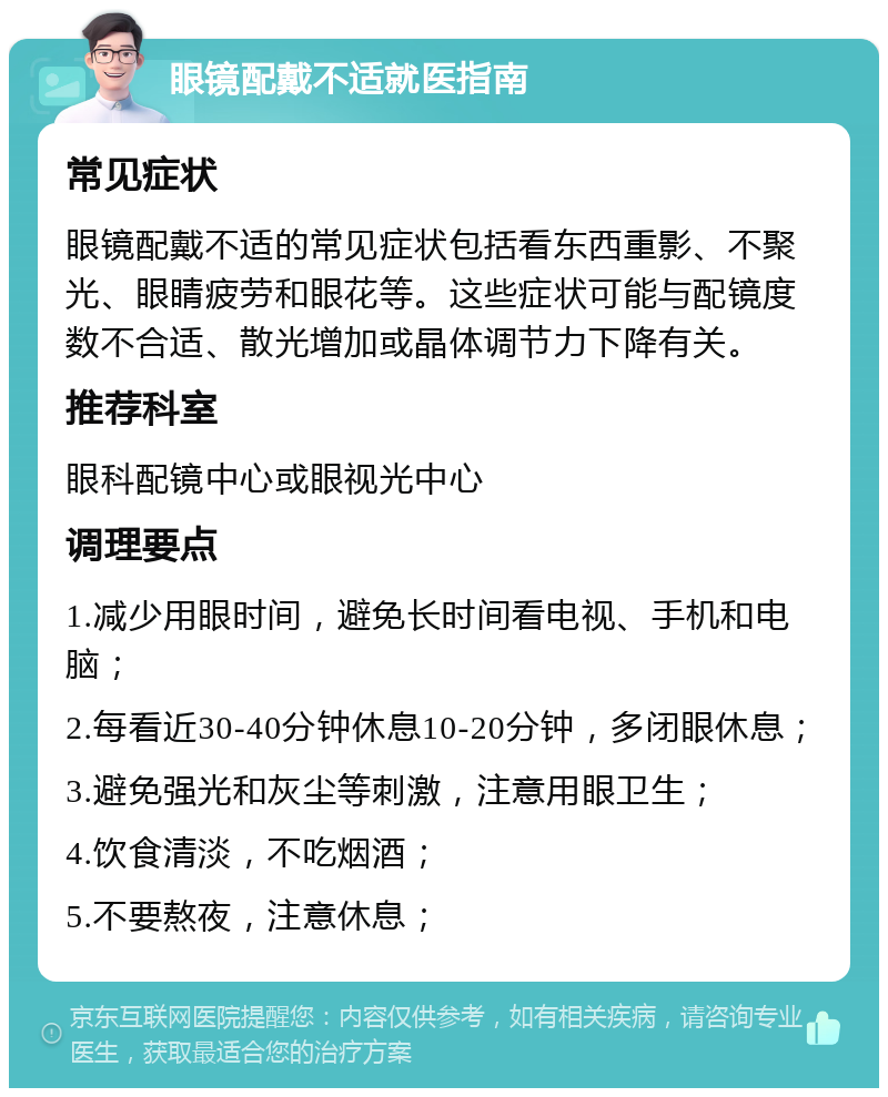 眼镜配戴不适就医指南 常见症状 眼镜配戴不适的常见症状包括看东西重影、不聚光、眼睛疲劳和眼花等。这些症状可能与配镜度数不合适、散光增加或晶体调节力下降有关。 推荐科室 眼科配镜中心或眼视光中心 调理要点 1.减少用眼时间，避免长时间看电视、手机和电脑； 2.每看近30-40分钟休息10-20分钟，多闭眼休息； 3.避免强光和灰尘等刺激，注意用眼卫生； 4.饮食清淡，不吃烟酒； 5.不要熬夜，注意休息；