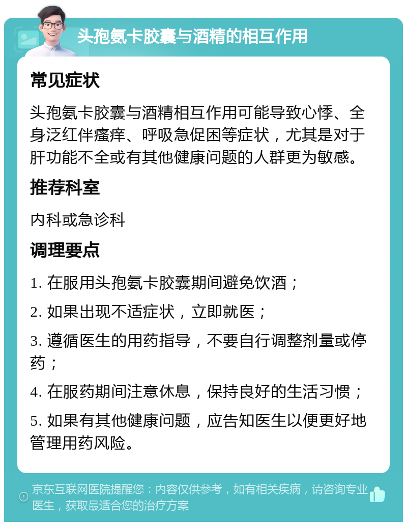 头孢氨卡胶囊与酒精的相互作用 常见症状 头孢氨卡胶囊与酒精相互作用可能导致心悸、全身泛红伴瘙痒、呼吸急促困等症状，尤其是对于肝功能不全或有其他健康问题的人群更为敏感。 推荐科室 内科或急诊科 调理要点 1. 在服用头孢氨卡胶囊期间避免饮酒； 2. 如果出现不适症状，立即就医； 3. 遵循医生的用药指导，不要自行调整剂量或停药； 4. 在服药期间注意休息，保持良好的生活习惯； 5. 如果有其他健康问题，应告知医生以便更好地管理用药风险。