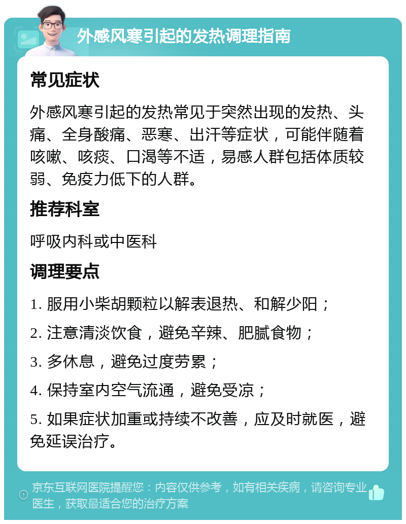 外感风寒引起的发热调理指南 常见症状 外感风寒引起的发热常见于突然出现的发热、头痛、全身酸痛、恶寒、出汗等症状，可能伴随着咳嗽、咳痰、口渴等不适，易感人群包括体质较弱、免疫力低下的人群。 推荐科室 呼吸内科或中医科 调理要点 1. 服用小柴胡颗粒以解表退热、和解少阳； 2. 注意清淡饮食，避免辛辣、肥腻食物； 3. 多休息，避免过度劳累； 4. 保持室内空气流通，避免受凉； 5. 如果症状加重或持续不改善，应及时就医，避免延误治疗。