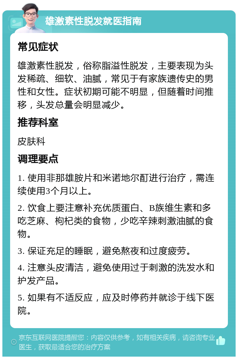 雄激素性脱发就医指南 常见症状 雄激素性脱发，俗称脂溢性脱发，主要表现为头发稀疏、细软、油腻，常见于有家族遗传史的男性和女性。症状初期可能不明显，但随着时间推移，头发总量会明显减少。 推荐科室 皮肤科 调理要点 1. 使用非那雄胺片和米诺地尔酊进行治疗，需连续使用3个月以上。 2. 饮食上要注意补充优质蛋白、B族维生素和多吃芝麻、枸杞类的食物，少吃辛辣刺激油腻的食物。 3. 保证充足的睡眠，避免熬夜和过度疲劳。 4. 注意头皮清洁，避免使用过于刺激的洗发水和护发产品。 5. 如果有不适反应，应及时停药并就诊于线下医院。