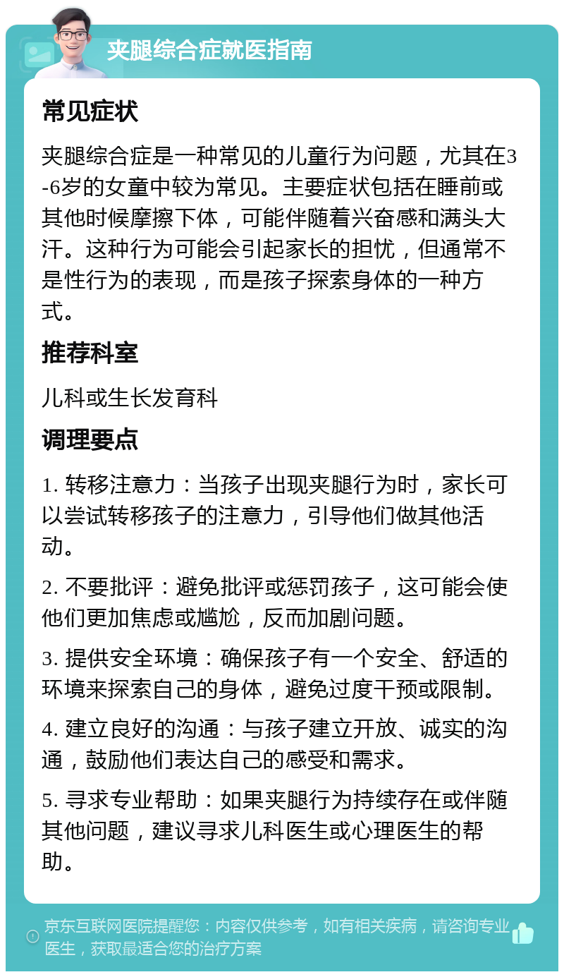 夹腿综合症就医指南 常见症状 夹腿综合症是一种常见的儿童行为问题，尤其在3-6岁的女童中较为常见。主要症状包括在睡前或其他时候摩擦下体，可能伴随着兴奋感和满头大汗。这种行为可能会引起家长的担忧，但通常不是性行为的表现，而是孩子探索身体的一种方式。 推荐科室 儿科或生长发育科 调理要点 1. 转移注意力：当孩子出现夹腿行为时，家长可以尝试转移孩子的注意力，引导他们做其他活动。 2. 不要批评：避免批评或惩罚孩子，这可能会使他们更加焦虑或尴尬，反而加剧问题。 3. 提供安全环境：确保孩子有一个安全、舒适的环境来探索自己的身体，避免过度干预或限制。 4. 建立良好的沟通：与孩子建立开放、诚实的沟通，鼓励他们表达自己的感受和需求。 5. 寻求专业帮助：如果夹腿行为持续存在或伴随其他问题，建议寻求儿科医生或心理医生的帮助。