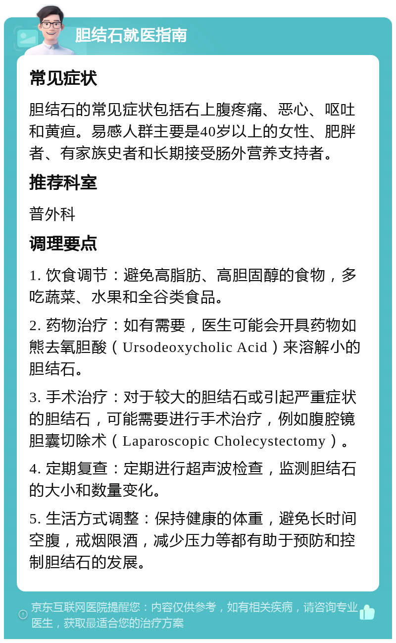 胆结石就医指南 常见症状 胆结石的常见症状包括右上腹疼痛、恶心、呕吐和黄疸。易感人群主要是40岁以上的女性、肥胖者、有家族史者和长期接受肠外营养支持者。 推荐科室 普外科 调理要点 1. 饮食调节：避免高脂肪、高胆固醇的食物，多吃蔬菜、水果和全谷类食品。 2. 药物治疗：如有需要，医生可能会开具药物如熊去氧胆酸（Ursodeoxycholic Acid）来溶解小的胆结石。 3. 手术治疗：对于较大的胆结石或引起严重症状的胆结石，可能需要进行手术治疗，例如腹腔镜胆囊切除术（Laparoscopic Cholecystectomy）。 4. 定期复查：定期进行超声波检查，监测胆结石的大小和数量变化。 5. 生活方式调整：保持健康的体重，避免长时间空腹，戒烟限酒，减少压力等都有助于预防和控制胆结石的发展。