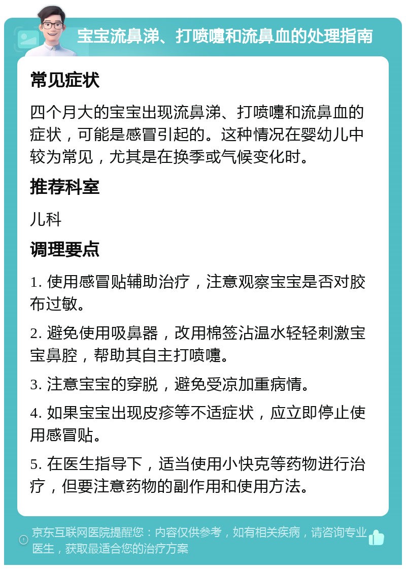 宝宝流鼻涕、打喷嚏和流鼻血的处理指南 常见症状 四个月大的宝宝出现流鼻涕、打喷嚏和流鼻血的症状，可能是感冒引起的。这种情况在婴幼儿中较为常见，尤其是在换季或气候变化时。 推荐科室 儿科 调理要点 1. 使用感冒贴辅助治疗，注意观察宝宝是否对胶布过敏。 2. 避免使用吸鼻器，改用棉签沾温水轻轻刺激宝宝鼻腔，帮助其自主打喷嚏。 3. 注意宝宝的穿脱，避免受凉加重病情。 4. 如果宝宝出现皮疹等不适症状，应立即停止使用感冒贴。 5. 在医生指导下，适当使用小快克等药物进行治疗，但要注意药物的副作用和使用方法。