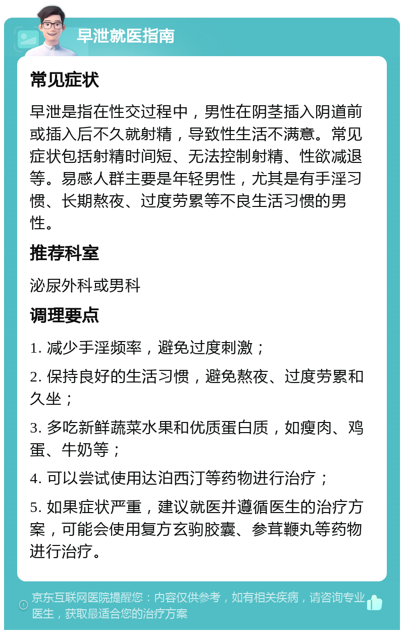 早泄就医指南 常见症状 早泄是指在性交过程中，男性在阴茎插入阴道前或插入后不久就射精，导致性生活不满意。常见症状包括射精时间短、无法控制射精、性欲减退等。易感人群主要是年轻男性，尤其是有手淫习惯、长期熬夜、过度劳累等不良生活习惯的男性。 推荐科室 泌尿外科或男科 调理要点 1. 减少手淫频率，避免过度刺激； 2. 保持良好的生活习惯，避免熬夜、过度劳累和久坐； 3. 多吃新鲜蔬菜水果和优质蛋白质，如瘦肉、鸡蛋、牛奶等； 4. 可以尝试使用达泊西汀等药物进行治疗； 5. 如果症状严重，建议就医并遵循医生的治疗方案，可能会使用复方玄驹胶囊、参茸鞭丸等药物进行治疗。