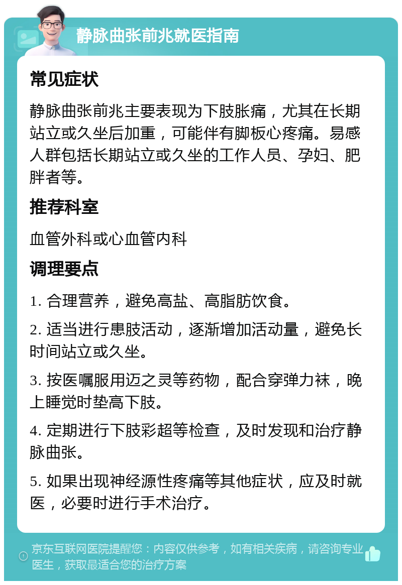 静脉曲张前兆就医指南 常见症状 静脉曲张前兆主要表现为下肢胀痛，尤其在长期站立或久坐后加重，可能伴有脚板心疼痛。易感人群包括长期站立或久坐的工作人员、孕妇、肥胖者等。 推荐科室 血管外科或心血管内科 调理要点 1. 合理营养，避免高盐、高脂肪饮食。 2. 适当进行患肢活动，逐渐增加活动量，避免长时间站立或久坐。 3. 按医嘱服用迈之灵等药物，配合穿弹力袜，晚上睡觉时垫高下肢。 4. 定期进行下肢彩超等检查，及时发现和治疗静脉曲张。 5. 如果出现神经源性疼痛等其他症状，应及时就医，必要时进行手术治疗。