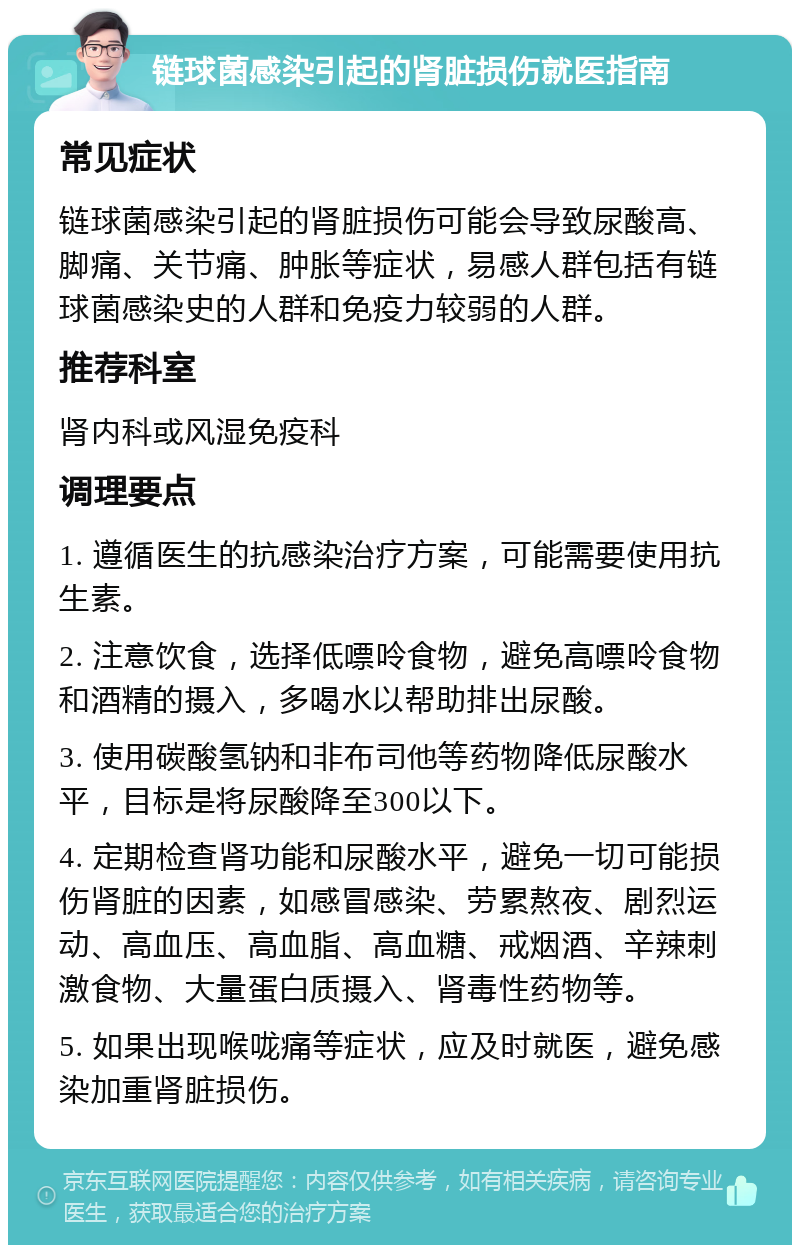 链球菌感染引起的肾脏损伤就医指南 常见症状 链球菌感染引起的肾脏损伤可能会导致尿酸高、脚痛、关节痛、肿胀等症状，易感人群包括有链球菌感染史的人群和免疫力较弱的人群。 推荐科室 肾内科或风湿免疫科 调理要点 1. 遵循医生的抗感染治疗方案，可能需要使用抗生素。 2. 注意饮食，选择低嘌呤食物，避免高嘌呤食物和酒精的摄入，多喝水以帮助排出尿酸。 3. 使用碳酸氢钠和非布司他等药物降低尿酸水平，目标是将尿酸降至300以下。 4. 定期检查肾功能和尿酸水平，避免一切可能损伤肾脏的因素，如感冒感染、劳累熬夜、剧烈运动、高血压、高血脂、高血糖、戒烟酒、辛辣刺激食物、大量蛋白质摄入、肾毒性药物等。 5. 如果出现喉咙痛等症状，应及时就医，避免感染加重肾脏损伤。