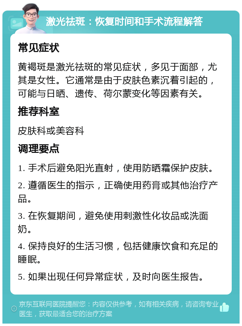 激光祛斑：恢复时间和手术流程解答 常见症状 黄褐斑是激光祛斑的常见症状，多见于面部，尤其是女性。它通常是由于皮肤色素沉着引起的，可能与日晒、遗传、荷尔蒙变化等因素有关。 推荐科室 皮肤科或美容科 调理要点 1. 手术后避免阳光直射，使用防晒霜保护皮肤。 2. 遵循医生的指示，正确使用药膏或其他治疗产品。 3. 在恢复期间，避免使用刺激性化妆品或洗面奶。 4. 保持良好的生活习惯，包括健康饮食和充足的睡眠。 5. 如果出现任何异常症状，及时向医生报告。