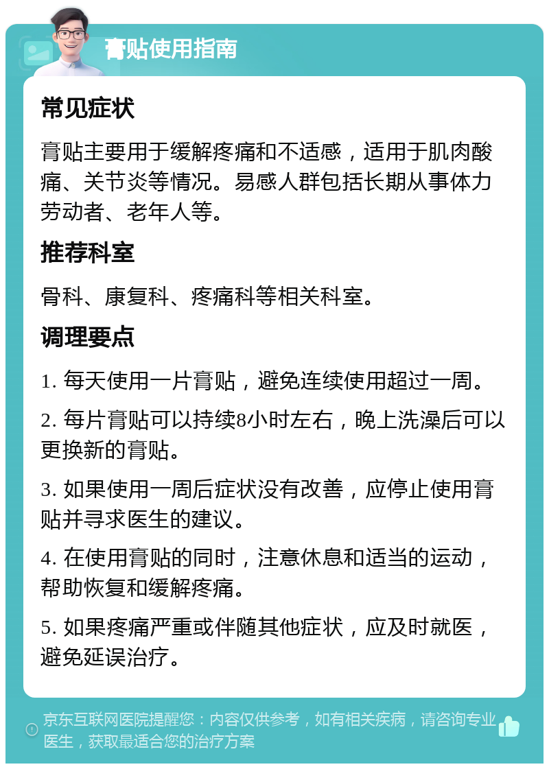 膏贴使用指南 常见症状 膏贴主要用于缓解疼痛和不适感，适用于肌肉酸痛、关节炎等情况。易感人群包括长期从事体力劳动者、老年人等。 推荐科室 骨科、康复科、疼痛科等相关科室。 调理要点 1. 每天使用一片膏贴，避免连续使用超过一周。 2. 每片膏贴可以持续8小时左右，晚上洗澡后可以更换新的膏贴。 3. 如果使用一周后症状没有改善，应停止使用膏贴并寻求医生的建议。 4. 在使用膏贴的同时，注意休息和适当的运动，帮助恢复和缓解疼痛。 5. 如果疼痛严重或伴随其他症状，应及时就医，避免延误治疗。