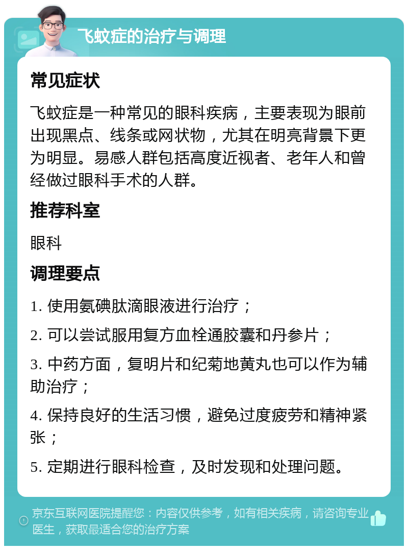 飞蚊症的治疗与调理 常见症状 飞蚊症是一种常见的眼科疾病，主要表现为眼前出现黑点、线条或网状物，尤其在明亮背景下更为明显。易感人群包括高度近视者、老年人和曾经做过眼科手术的人群。 推荐科室 眼科 调理要点 1. 使用氨碘肽滴眼液进行治疗； 2. 可以尝试服用复方血栓通胶囊和丹参片； 3. 中药方面，复明片和纪菊地黄丸也可以作为辅助治疗； 4. 保持良好的生活习惯，避免过度疲劳和精神紧张； 5. 定期进行眼科检查，及时发现和处理问题。