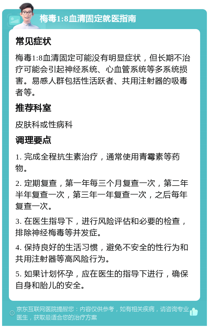 梅毒1:8血清固定就医指南 常见症状 梅毒1:8血清固定可能没有明显症状，但长期不治疗可能会引起神经系统、心血管系统等多系统损害。易感人群包括性活跃者、共用注射器的吸毒者等。 推荐科室 皮肤科或性病科 调理要点 1. 完成全程抗生素治疗，通常使用青霉素等药物。 2. 定期复查，第一年每三个月复查一次，第二年半年复查一次，第三年一年复查一次，之后每年复查一次。 3. 在医生指导下，进行风险评估和必要的检查，排除神经梅毒等并发症。 4. 保持良好的生活习惯，避免不安全的性行为和共用注射器等高风险行为。 5. 如果计划怀孕，应在医生的指导下进行，确保自身和胎儿的安全。